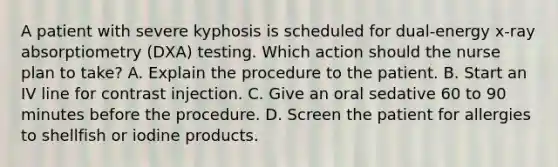 A patient with severe kyphosis is scheduled for dual-energy x-ray absorptiometry (DXA) testing. Which action should the nurse plan to take? A. Explain the procedure to the patient. B. Start an IV line for contrast injection. C. Give an oral sedative 60 to 90 minutes before the procedure. D. Screen the patient for allergies to shellfish or iodine products.