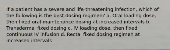 If a patient has a severe and life-threatening infection, which of the following is the best dosing regimen? a. Oral loading dose, then fixed oral maintenance dosing at increased intervals b. Transdermal fixed dosing c. IV loading dose, then fixed continuous IV infusion d. Rectal fixed dosing regimen at increased intervals