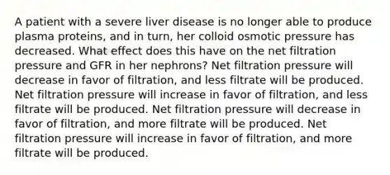 A patient with a severe liver disease is no longer able to produce plasma proteins, and in turn, her colloid osmotic pressure has decreased. What effect does this have on the net filtration pressure and GFR in her nephrons? Net filtration pressure will decrease in favor of filtration, and less filtrate will be produced. Net filtration pressure will increase in favor of filtration, and less filtrate will be produced. Net filtration pressure will decrease in favor of filtration, and more filtrate will be produced. Net filtration pressure will increase in favor of filtration, and more filtrate will be produced.