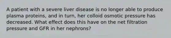 A patient with a severe liver disease is no longer able to produce plasma proteins, and in turn, her colloid osmotic pressure has decreased. What effect does this have on the net filtration pressure and GFR in her nephrons?