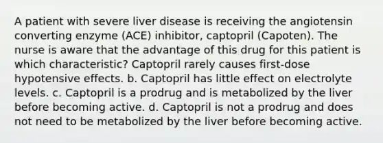 A patient with severe liver disease is receiving the angiotensin converting enzyme (ACE) inhibitor, captopril (Capoten). The nurse is aware that the advantage of this drug for this patient is which characteristic? Captopril rarely causes first-dose hypotensive effects. b. Captopril has little effect on electrolyte levels. c. Captopril is a prodrug and is metabolized by the liver before becoming active. d. Captopril is not a prodrug and does not need to be metabolized by the liver before becoming active.