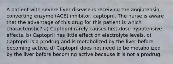 A patient with severe liver disease is receiving the angiotensin-converting enzyme (ACE) inhibitor, captopril. The nurse is aware that the advantage of this drug for this patient is which characteristic? a) Captopril rarely causes first-dose hypotensive effects. b) Captopril has little effect on electrolyte levels. c) Captopril is a prodrug and is metabolized by the liver before becoming active. d) Captopril does not need to be metabolized by the liver before becoming active because it is not a prodrug.