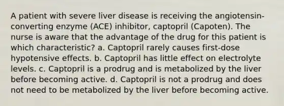 A patient with severe liver disease is receiving the angiotensin-converting enzyme (ACE) inhibitor, captopril (Capoten). The nurse is aware that the advantage of the drug for this patient is which characteristic? a. Captopril rarely causes first-dose hypotensive effects. b. Captopril has little effect on electrolyte levels. c. Captopril is a prodrug and is metabolized by the liver before becoming active. d. Captopril is not a prodrug and does not need to be metabolized by the liver before becoming active.