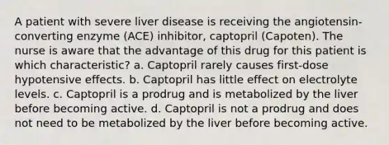 A patient with severe liver disease is receiving the angiotensin-converting enzyme (ACE) inhibitor, captopril (Capoten). The nurse is aware that the advantage of this drug for this patient is which characteristic? a. Captopril rarely causes first-dose hypotensive effects. b. Captopril has little effect on electrolyte levels. c. Captopril is a prodrug and is metabolized by the liver before becoming active. d. Captopril is not a prodrug and does not need to be metabolized by the liver before becoming active.