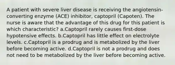 A patient with severe liver disease is receiving the angiotensin-converting enzyme (ACE) inhibitor, captopril (Capoten). The nurse is aware that the advantage of this drug for this patient is which characteristic? a.Captopril rarely causes first-dose hypotensive effects. b.Captopril has little effect on electrolyte levels. c.Captopril is a prodrug and is metabolized by the liver before becoming active. d.Captopril is not a prodrug and does not need to be metabolized by the liver before becoming active.