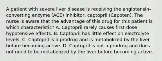 A patient with severe liver disease is receiving the angiotensin-converting enzyme (ACE) inhibitor, captopril (Capoten). The nurse is aware that the advantage of this drug for this patient is which characteristic? A. Captopril rarely causes first-dose hypotensive effects. B. Captopril has little effect on electrolyte levels. C. Captopril is a prodrug and is metabolized by the liver before becoming active. D. Captopril is not a prodrug and does not need to be metabolized by the liver before becoming active.