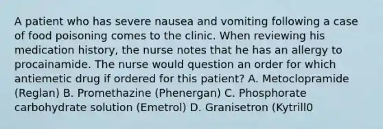 A patient who has severe nausea and vomiting following a case of food poisoning comes to the clinic. When reviewing his medication history, the nurse notes that he has an allergy to procainamide. The nurse would question an order for which antiemetic drug if ordered for this patient? A. Metoclopramide (Reglan) B. Promethazine (Phenergan) C. Phosphorate carbohydrate solution (Emetrol) D. Granisetron (Kytrill0