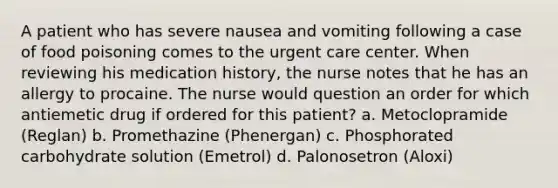 A patient who has severe nausea and vomiting following a case of food poisoning comes to the urgent care center. When reviewing his medication history, the nurse notes that he has an allergy to procaine. The nurse would question an order for which antiemetic drug if ordered for this patient? a. Metoclopramide (Reglan) b. Promethazine (Phenergan) c. Phosphorated carbohydrate solution (Emetrol) d. Palonosetron (Aloxi)