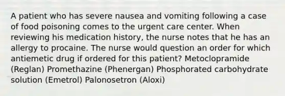 A patient who has severe nausea and vomiting following a case of food poisoning comes to the urgent care center. When reviewing his medication history, the nurse notes that he has an allergy to procaine. The nurse would question an order for which antiemetic drug if ordered for this patient? Metoclopramide (Reglan) Promethazine (Phenergan) Phosphorated carbohydrate solution (Emetrol) Palonosetron (Aloxi)