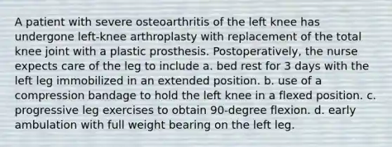 A patient with severe osteoarthritis of the left knee has undergone left-knee arthroplasty with replacement of the total knee joint with a plastic prosthesis. Postoperatively, the nurse expects care of the leg to include a. bed rest for 3 days with the left leg immobilized in an extended position. b. use of a compression bandage to hold the left knee in a flexed position. c. progressive leg exercises to obtain 90-degree flexion. d. early ambulation with full weight bearing on the left leg.