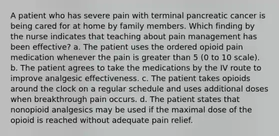 A patient who has severe pain with terminal pancreatic cancer is being cared for at home by family members. Which finding by the nurse indicates that teaching about pain management has been effective? a. The patient uses the ordered opioid pain medication whenever the pain is greater than 5 (0 to 10 scale). b. The patient agrees to take the medications by the IV route to improve analgesic effectiveness. c. The patient takes opioids around the clock on a regular schedule and uses additional doses when breakthrough pain occurs. d. The patient states that nonopioid analgesics may be used if the maximal dose of the opioid is reached without adequate pain relief.