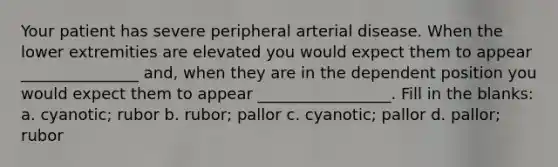 Your patient has severe peripheral arterial disease. When the lower extremities are elevated you would expect them to appear _______________ and, when they are in the dependent position you would expect them to appear _________________. Fill in the blanks: a. cyanotic; rubor b. rubor; pallor c. cyanotic; pallor d. pallor; rubor