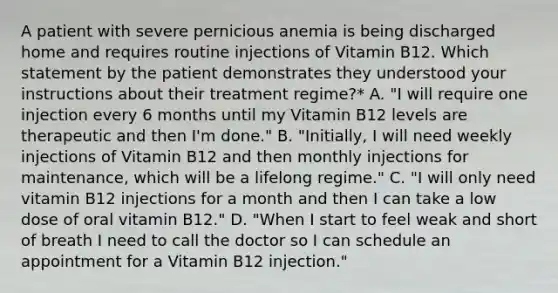 A patient with severe pernicious anemia is being discharged home and requires routine injections of Vitamin B12. Which statement by the patient demonstrates they understood your instructions about their treatment regime?* A. "I will require one injection every 6 months until my Vitamin B12 levels are therapeutic and then I'm done." B. "Initially, I will need weekly injections of Vitamin B12 and then monthly injections for maintenance, which will be a lifelong regime." C. "I will only need vitamin B12 injections for a month and then I can take a low dose of oral vitamin B12." D. "When I start to feel weak and short of breath I need to call the doctor so I can schedule an appointment for a Vitamin B12 injection."