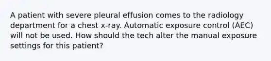 A patient with severe pleural effusion comes to the radiology department for a chest x-ray. Automatic exposure control (AEC) will not be used. How should the tech alter the manual exposure settings for this patient?