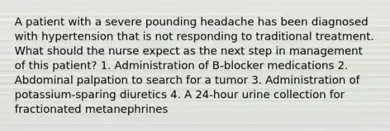 A patient with a severe pounding headache has been diagnosed with hypertension that is not responding to traditional treatment. What should the nurse expect as the next step in management of this patient? 1. Administration of B-blocker medications 2. Abdominal palpation to search for a tumor 3. Administration of potassium-sparing diuretics 4. A 24-hour urine collection for fractionated metanephrines