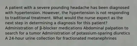 A patient with a severe pounding headache has been diagnosed with hypertension. However, the hypertension is not responding to traditional treatment. What would the nurse expect as the next step in determining a diagnosis for this patient? Administration of β-blocker medications Abdominal palpation to search for a tumor Administration of potassium-sparing diuretics A 24-hour urine collection for fractionated metanephrines