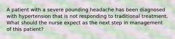 A patient with a severe pounding headache has been diagnosed with hypertension that is not responding to traditional treatment. What should the nurse expect as the next step in management of this patient?