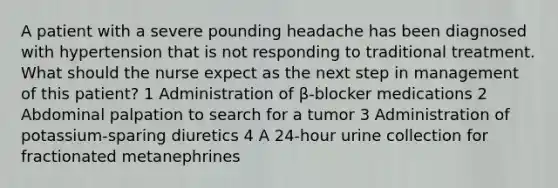 A patient with a severe pounding headache has been diagnosed with hypertension that is not responding to traditional treatment. What should the nurse expect as the next step in management of this patient? 1 Administration of β-blocker medications 2 Abdominal palpation to search for a tumor 3 Administration of potassium-sparing diuretics 4 A 24-hour urine collection for fractionated metanephrines