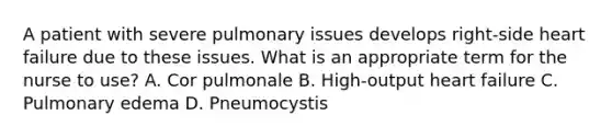 A patient with severe pulmonary issues develops right-side heart failure due to these issues. What is an appropriate term for the nurse to use? A. Cor pulmonale B. High-output heart failure C. Pulmonary edema D. Pneumocystis