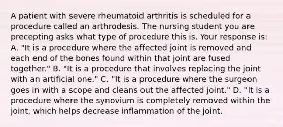 A patient with severe rheumatoid arthritis is scheduled for a procedure called an arthrodesis. The nursing student you are precepting asks what type of procedure this is. Your response is: A. "It is a procedure where the affected joint is removed and each end of the bones found within that joint are fused together." B. "It is a procedure that involves replacing the joint with an artificial one." C. "It is a procedure where the surgeon goes in with a scope and cleans out the affected joint." D. "It is a procedure where the synovium is completely removed within the joint, which helps decrease inflammation of the joint.