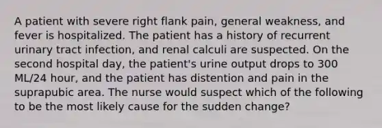 A patient with severe right flank pain, general weakness, and fever is hospitalized. The patient has a history of recurrent urinary tract infection, and renal calculi are suspected. On the second hospital day, the patient's urine output drops to 300 ML/24 hour, and the patient has distention and pain in the suprapubic area. The nurse would suspect which of the following to be the most likely cause for the sudden change?