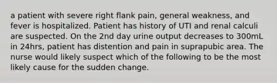 a patient with severe right flank pain, general weakness, and fever is hospitalized. Patient has history of UTI and renal calculi are suspected. On the 2nd day urine output decreases to 300mL in 24hrs, patient has distention and pain in suprapubic area. The nurse would likely suspect which of the following to be the most likely cause for the sudden change.