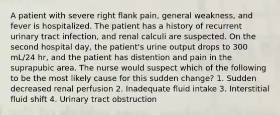 A patient with severe right flank pain, general weakness, and fever is hospitalized. The patient has a history of recurrent urinary tract infection, and renal calculi are suspected. On the second hospital day, the patient's urine output drops to 300 mL/24 hr, and the patient has distention and pain in the suprapubic area. The nurse would suspect which of the following to be the most likely cause for this sudden change? 1. Sudden decreased renal perfusion 2. Inadequate fluid intake 3. Interstitial fluid shift 4. Urinary tract obstruction