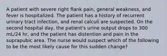 A patient with severe right flank pain, general weakness, and fever is hospitalized. The patient has a history of recurrent urinary tract infection, and renal calculi are suspected. On the second hospital day, the patient's urine output drops to 300 mL/24 hr, and the patient has distention and pain in the suprapubic area. The nurse would suspect which of the following to be the most likely cause for this sudden change?