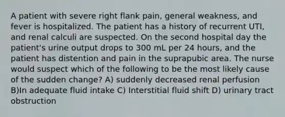 A patient with severe right flank pain, general weakness, and fever is hospitalized. The patient has a history of recurrent UTI, and renal calculi are suspected. On the second hospital day the patient's urine output drops to 300 mL per 24 hours, and the patient has distention and pain in the suprapubic area. The nurse would suspect which of the following to be the most likely cause of the sudden change? A) suddenly decreased renal perfusion B)In adequate fluid intake C) Interstitial fluid shift D) urinary tract obstruction