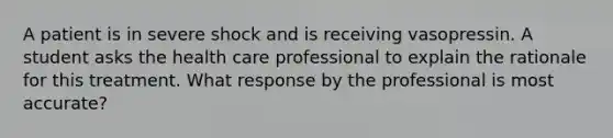 A patient is in severe shock and is receiving vasopressin. A student asks the health care professional to explain the rationale for this treatment. What response by the professional is most accurate?