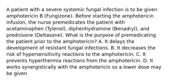 A patient with a severe systemic fungal infection is to be given amphotericin B (Fungizone). Before starting the amphotericin infusion, the nurse premedicates the patient with acetaminophen (Tylenol), diphenhydramine (Benadryl), and prednisone (Deltasone). What is the purpose of premedicating the patient prior to the amphotericin? A. It delays the development of resistant fungal infections. B. It decreases the risk of hypersensitivity reactions to the amphotericin. C. It prevents hyperthermia reactions from the amphotericin. D. It works synergistically with the amphotericin so a lower dose may be given