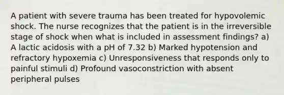 A patient with severe trauma has been treated for hypovolemic shock. The nurse recognizes that the patient is in the irreversible stage of shock when what is included in assessment findings? a) A lactic acidosis with a pH of 7.32 b) Marked hypotension and refractory hypoxemia c) Unresponsiveness that responds only to painful stimuli d) Profound vasoconstriction with absent peripheral pulses