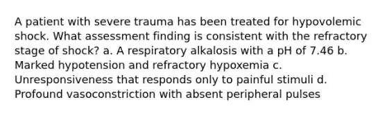 A patient with severe trauma has been treated for hypovolemic shock. What assessment finding is consistent with the refractory stage of shock? a. A respiratory alkalosis with a pH of 7.46 b. Marked hypotension and refractory hypoxemia c. Unresponsiveness that responds only to painful stimuli d. Profound vasoconstriction with absent peripheral pulses