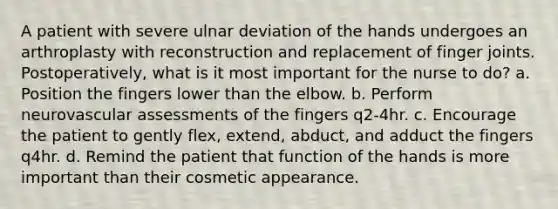 A patient with severe ulnar deviation of the hands undergoes an arthroplasty with reconstruction and replacement of finger joints. Postoperatively, what is it most important for the nurse to do? a. Position the fingers lower than the elbow. b. Perform neurovascular assessments of the fingers q2-4hr. c. Encourage the patient to gently flex, extend, abduct, and adduct the fingers q4hr. d. Remind the patient that function of the hands is more important than their cosmetic appearance.