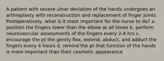 A patient with severe ulnar deviation of the hands undergoes an arthroplasty with reconstruction and replacement of finger joints. Postoperatively, what is it most important for the nurse to do? a. position the fingers lower than the elbow at all times b. perform neurovascular assessments of the fingers every 2-4 hrs c. encourage the pt the gently flex, extend, abduct, and adduct the fingers every 4 hours d. remind the pt that function of the hands is more important than their cosmetic appearance