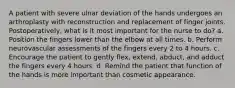 A patient with severe ulnar deviation of the hands undergoes an arthroplasty with reconstruction and replacement of finger joints. Postoperatively, what is it most important for the nurse to do? a. Position the fingers lower than the elbow at all times. b. Perform neurovascular assessments of the fingers every 2 to 4 hours. c. Encourage the patient to gently flex, extend, abduct, and adduct the fingers every 4 hours. d. Remind the patient that function of the hands is more important than cosmetic appearance.