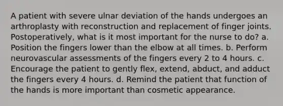 A patient with severe ulnar deviation of the hands undergoes an arthroplasty with reconstruction and replacement of finger joints. Postoperatively, what is it most important for the nurse to do? a. Position the fingers lower than the elbow at all times. b. Perform neurovascular assessments of the fingers every 2 to 4 hours. c. Encourage the patient to gently flex, extend, abduct, and adduct the fingers every 4 hours. d. Remind the patient that function of the hands is more important than cosmetic appearance.