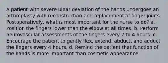 A patient with severe ulnar deviation of the hands undergoes an arthroplasty with reconstruction and replacement of finger joints. Postoperatively, what is most important for the nurse to do? a. Position the fingers lower than the elbow at all times. b. Perform neurovascular assessments of the fingers every 2 to 4 hours. c. Encourage the patient to gently flex, extend, abduct, and adduct the fingers every 4 hours. d. Remind the patient that function of the hands is more important than cosmetic appearance