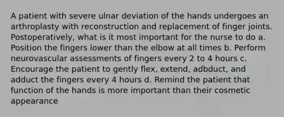 A patient with severe ulnar deviation of the hands undergoes an arthroplasty with reconstruction and replacement of finger joints. Postoperatively, what is it most important for the nurse to do a. Position the fingers lower than the elbow at all times b. Perform neurovascular assessments of fingers every 2 to 4 hours c. Encourage the patient to gently flex, extend, adbduct, and adduct the fingers every 4 hours d. Remind the patient that function of the hands is more important than their cosmetic appearance