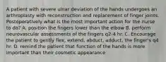 A patient with severe ulnar deviation of the hands undergoes an arthroplasty with reconstruction and replacement of finger joints. Postoperatively what is the most important action for the nurse to do? A. position the fingers lower than the elbow B. perform neurovascular assessments of the fingers q2-4 hr. C. Encourage the patient to gently flex, extend, abduct, adduct, the finger's q4 hr. D. remind the patient that function of the hands is more important than their cosmetic appearance