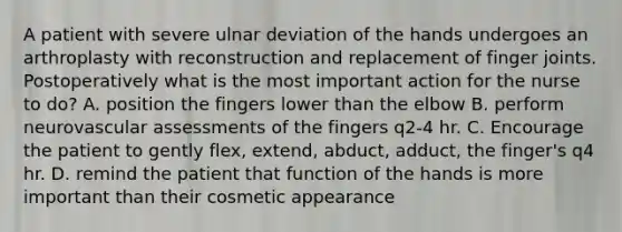 A patient with severe ulnar deviation of the hands undergoes an arthroplasty with reconstruction and replacement of finger joints. Postoperatively what is the most important action for the nurse to do? A. position the fingers lower than the elbow B. perform neurovascular assessments of the fingers q2-4 hr. C. Encourage the patient to gently flex, extend, abduct, adduct, the finger's q4 hr. D. remind the patient that function of the hands is more important than their cosmetic appearance