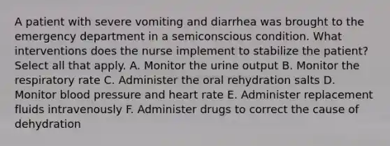 A patient with severe vomiting and diarrhea was brought to the emergency department in a semiconscious condition. What interventions does the nurse implement to stabilize the patient? Select all that apply. A. Monitor the urine output B. Monitor the respiratory rate C. Administer the oral rehydration salts D. Monitor blood pressure and heart rate E. Administer replacement fluids intravenously F. Administer drugs to correct the cause of dehydration