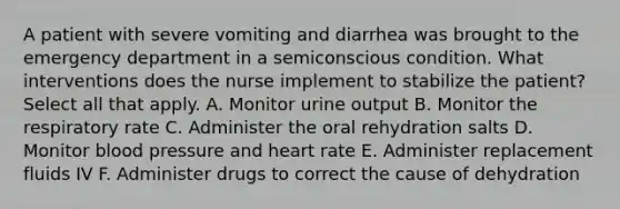 A patient with severe vomiting and diarrhea was brought to the emergency department in a semiconscious condition. What interventions does the nurse implement to stabilize the patient? Select all that apply. A. Monitor urine output B. Monitor the respiratory rate C. Administer the oral rehydration salts D. Monitor blood pressure and heart rate E. Administer replacement fluids IV F. Administer drugs to correct the cause of dehydration