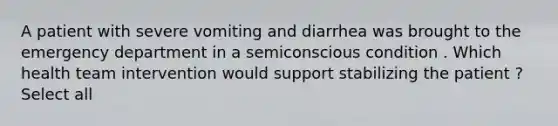 A patient with severe vomiting and diarrhea was brought to the emergency department in a semiconscious condition . Which health team intervention would support stabilizing the patient ? Select all