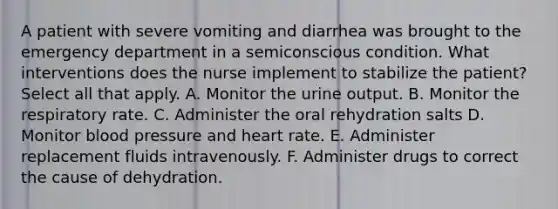 A patient with severe vomiting and diarrhea was brought to the emergency department in a semiconscious condition. What interventions does the nurse implement to stabilize the patient? Select all that apply. A. Monitor the urine output. B. Monitor the respiratory rate. C. Administer the oral rehydration salts D. Monitor blood pressure and heart rate. E. Administer replacement fluids intravenously. F. Administer drugs to correct the cause of dehydration.