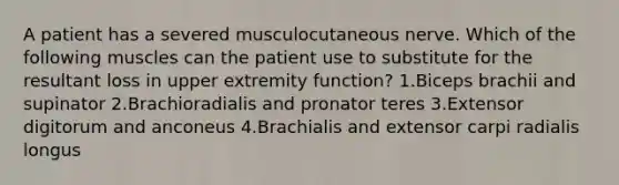 A patient has a severed musculocutaneous nerve. Which of the following muscles can the patient use to substitute for the resultant loss in upper extremity function? 1.Biceps brachii and supinator 2.Brachioradialis and pronator teres 3.Extensor digitorum and anconeus 4.Brachialis and extensor carpi radialis longus