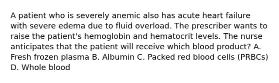 A patient who is severely anemic also has acute heart failure with severe edema due to fluid overload. The prescriber wants to raise the patient's hemoglobin and hematocrit levels. The nurse anticipates that the patient will receive which blood product? A. Fresh frozen plasma B. Albumin C. Packed red blood cells (PRBCs) D. Whole blood