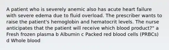 A patient who is severely anemic also has acute heart failure with severe edema due to fluid overload. The prescriber wants to raise the patient's hemoglobin and hematocrit levels. The nurse anticipates that the patient will receive which blood product?" a Fresh frozen plasma b Albumin c Packed red blood cells (PRBCs) d Whole blood