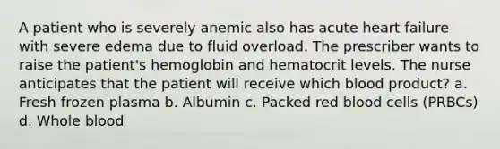 A patient who is severely anemic also has acute heart failure with severe edema due to fluid overload. The prescriber wants to raise the patient's hemoglobin and hematocrit levels. The nurse anticipates that the patient will receive which blood product? a. Fresh frozen plasma b. Albumin c. Packed red blood cells (PRBCs) d. Whole blood