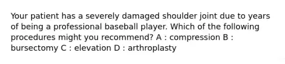 Your patient has a severely damaged shoulder joint due to years of being a professional baseball player. Which of the following procedures might you recommend? A : compression B : bursectomy C : elevation D : arthroplasty